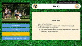 Introduction
Major fouls:
• More serious in nature
• Dangerous situations, unnecessarily or intentionally rough
• There are 25 types of major fouls
• The most common major fouls are explained, but read up on
the others in the Rulebook!
Women’s Lacrosse Basic Rules
FOULS
section
Minor Fouls
Misconduct and warning cards
Major Fouls
 