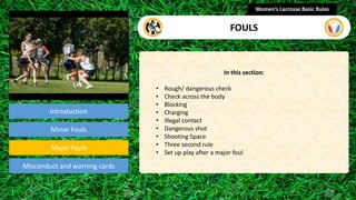 Introduction
In this section:
• Rough/ dangerous check
• Check across the body
• Blocking
• Charging
• Illegal contact
• Dangerous shot
• Shooting Space
• Three second rule
• Set up play after a major foul
Women’s Lacrosse Basic Rules
FOULS
section
Minor Fouls
Misconduct and warning cards
Major Fouls
 