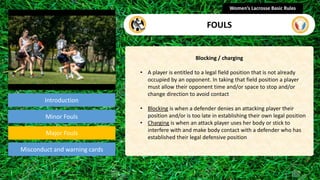 Introduction
Blocking / charging
• A player is entitled to a legal field position that is not already
occupied by an opponent. In taking that field position a player
must allow their opponent time and/or space to stop and/or
change direction to avoid contact
• Blocking is when a defender denies an attacking player their
position and/or is too late in establishing their own legal position
• Charging is when an attack player uses her body or stick to
interfere with and make body contact with a defender who has
established their legal defensive position
Women’s Lacrosse Basic Rules
FOULS
section
Minor Fouls
Misconduct and warning cards
Major Fouls
 