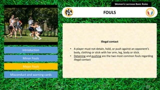 Introduction
Illegal contact
• A player must not detain, hold, or push against an opponent’s
body, clothing or stick with her arm, leg, body or stick.
• Detaining and pushing are the two most common fouls regarding
illegal contact
Women’s Lacrosse Basic Rules
FOULS
section
Minor Fouls
Misconduct and warning cards
Major Fouls
 
