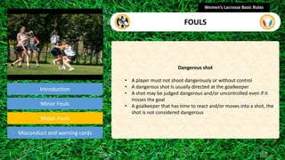 Introduction
Dangerous shot
• A player must not shoot dangerously or without control
• A dangerous shot is usually directed at the goalkeeper
• A shot may be judged dangerous and/or uncontrolled even if it
misses the goal
• A goalkeeper that has time to react and/or moves into a shot, the
shot is not considered dangerous
Women’s Lacrosse Basic Rules
FOULS
section
Minor Fouls
Misconduct and warning cards
Major Fouls
 