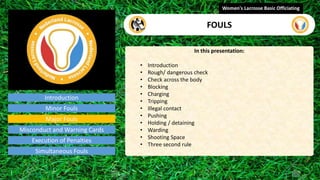 Introduction
In this presentation:
• Introduction
• Rough/ dangerous check
• Check across the body
• Blocking
• Charging
• Tripping
• Illegal contact
• Pushing
• Holding / detaining
• Warding
• Shooting Space
• Three second rule
Women's Lacrosse Basic Officiating
FOULS
video
Minor Fouls
Major Fouls
Misconduct and Warning Cards
Execution of Penalties
Simultaneous Fouls
 