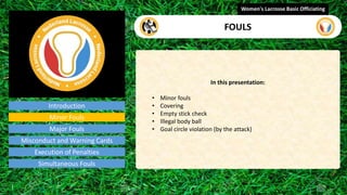 Introduction
In this presentation:
• Minor fouls
• Covering
• Empty stick check
• Illegal body ball
• Goal circle violation (by the attack)
Women's Lacrosse Basic Officiating
FOULS
video
Minor Fouls
Major Fouls
Misconduct and Warning Cards
Execution of Penalties
Simultaneous Fouls
 