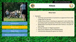 Introduction
Minor fouls
• Examples:
• Covering a ground ball so it prevents an opponent from make
a legal play on the ball
• Empty Crosse Check: checking an opponent’s stick while they
are trying to gain possession of the ball, and thus failing to do
• Deliberately touching the ball with their hands or any part of
their body
• Having improper or illegal equipment
• Goal circle violations by the attacking team
• Intentionally delaying the game (to restart)
Women’s Lacrosse Basic Rules
FOULS
section
Minor Fouls
Misconduct and warning cards
Major Fouls
 