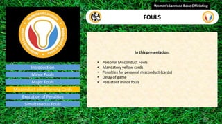 Introduction
In this presentation:
• Personal Misconduct Fouls
• Mandatory yellow cards
• Penalties for personal misconduct (cards)
• Delay of game
• Persistent minor fouls
Women's Lacrosse Basic Officiating
FOULS
video
Minor Fouls
Major Fouls
Misconduct and Warning Cards
Execution of Penalties
Simultaneous Fouls
 