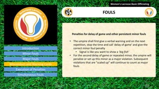 Introduction
Penalties for delay of game and other persistent minor fouls
• The umpire shall first give a verbal warning and on the next
repetition, stop the time and call 'delay of game' and give the
correct minor foul penalty
• Signal is like you want to show a ‘big fish’
• For the second delay of game or repeated minor, the umpire will
penalize or set up this minor as a major violation. Subsequent
violations that are "scaled up" will continue to count as major
fouls
Women's Lacrosse Basic Officiating
FOULS
video
Minor Fouls
Major Fouls
Misconduct and Warning Cards
Execution of Penalties
Simultaneous Fouls
 