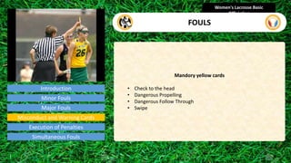 Introduction
Mandory yellow cards
• Check to the head
• Dangerous Propelling
• Dangerous Follow Through
• Swipe
Women's Lacrosse Basic
Officiating
FOULS
video
Minor Fouls
Major Fouls
Misconduct and Warning Cards
Execution of Penalties
Simultaneous Fouls
 
