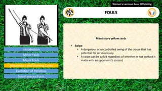 Introduction
Mandatory yellow cards
• Swipe
• A dangerous or uncontrolled swing of the crosse that has
potential for serious injury.
• A swipe can be called regardless of whether or not contact is
made with an opponent(‘s crosse)
Women's Lacrosse Basic Officiating
FOULS
video
Minor Fouls
Major Fouls
Misconduct and Warning Cards
Execution of Penalties
Simultaneous Fouls
 