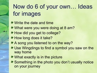 Now do 6 of your own… Ideas
for images
Write the date and time
What were you were doing at 8 am?
How did you get to college?
How long does it take?
A song you listened to on the way?
Use Wingdings to find a symbol you saw on the
way home
What exactly is in the picture
Something in the photo you don’t usually notice
on your journey