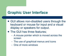 Graphic User Interface GUI allows non-disabled users through the keyboard or mouse for input and a visual display or speakers for output. The GUI has three features; A mouse pointer which is moved across the screen The use of graphical menus and icons One of more windows 