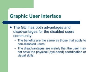 Graphic User Interface The GUI has both advantages and disadvantages for the disabled users community. The benefits are the same as those that apply to non-disabled users The disadvantages are mainly that the user may not have the physical (eye-hand) coordination or visual skills. 