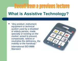 What is Assistive Technology? “ Any product, instrument, equipment or technical system used by a disabled or elderly person, made specially or existing on the market, aimed to prevent, compensate, relieve or neutralise the deficiency, the inability or the handicap .” International ISO-9999 Standard Recall from a previous lecture 