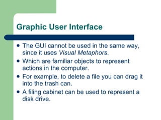Graphic User Interface The GUI cannot be used in the same way, since it uses  Visual Metaphors . Which are familiar objects to represent actions in the computer. For example, to delete a file you can drag it into the trash can. A filing cabinet can be used to represent a disk drive. 