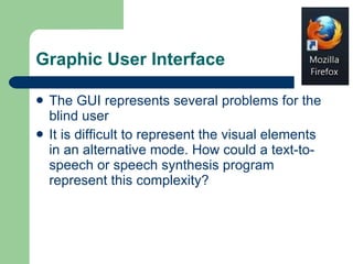 Graphic User Interface The GUI represents several problems for the blind user  It is difficult to represent the visual elements in an alternative mode. How could a text-to-speech or speech synthesis program represent this complexity?  