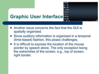 Graphic User Interface Another issue concerns the fact that the GUI is spatially organised. Since auditory information is organised in a temporal (time-based) fashion, this poses challenges. It is difficult to express the location of the mouse pointer by speech alone. The only exception being the extremities of the screen, e.g., top of screen, right border. 