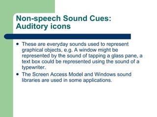 Non-speech Sound Cues: Auditory icons These are everyday sounds used to represent graphical objects, e.g. A window might be represented by the sound of tapping a glass pane, a text box could be represented using the sound of a typewriter. The Screen Access Model and Windows sound libraries are used in some applications. 