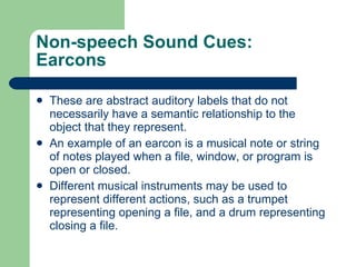 Non-speech Sound Cues: Earcons These are abstract auditory labels that do not necessarily have a semantic relationship to the object that they represent. An example of an earcon is a musical note or string of notes played when a file, window, or program is open or closed. Different musical instruments may be used to represent different actions, such as a trumpet representing opening a file, and a drum representing closing a file. 