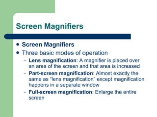 Screen Magnifiers Screen Magnifiers Three basic modes of operation Lens magnification : A magnifier is placed over an area of the screen and that area is increased Part-screen magnification : Almost exactly the same as “lens magnification” except magnification happens in a separate window Full-screen magnification : Enlarge the entire screen 