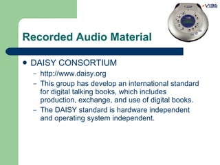 Recorded Audio Material DAISY CONSORTIUM http://www.daisy.org This group has develop an international standard for digital talking books, which includes production, exchange, and use of digital books. The DAISY standard is hardware independent and operating system independent. 