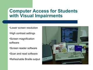 Computer Access   for Students with Visual Impairments Lower screen resolution High contrast settings Screen magnification software Screen reader software Scan and read software Refreshable Braille output 