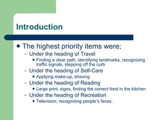 Introduction The highest priority items were; Under the heading of Travel Finding a clear path, identifying landmarks, recognizing traffic signals, stepping off the curb Under the heading of Self-Care Applying make-up, shaving Under the heading of Reading Large print, signs, finding the correct food in the kitchen Under the heading of Recreation Television, recognizing people’s faces. 