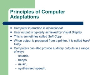 Principles of Computer Adaptations Computer interaction is  bidirectional User output is typically achieved by Visual Display This is sometimes called  Soft Copy When output is produced from a printer, it is called  Hard Copy Computers can also provide auditory outputs in a range of ways sounds,  beeps,  music, synthesised speech. 