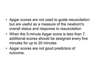 • Apgar scores are not used to guide resuscitation
but are useful as a measure of the newborn's
overall status and response to resuscitation
• When the 5-minute Apgar score is less than 7,
additional scores should be assigned every five
minutes for up to 20 minutes
• Apgar scores are not good predictors of
outcome.
 