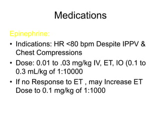 Medications
Epinephrine:
• Indications: HR <80 bpm Despite IPPV &
Chest Compressions
• Dose: 0.01 to .03 mg/kg IV, ET, IO (0.1 to
0.3 mL/kg of 1:10000
• If no Response to ET , may Increase ET
Dose to 0.1 mg/kg of 1:1000
 
