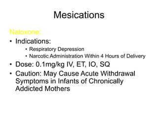 Mesications
Naloxone:
• Indications:
• Respiratory Depression
• Narcotic Administration Within 4 Hours of Delivery
• Dose: 0.1mg/kg IV, ET, IO, SQ
• Caution: May Cause Acute Withdrawal
Symptoms in Infants of Chronically
Addicted Mothers
 