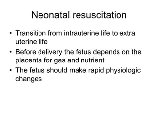 Neonatal resuscitation
• Transition from intrauterine life to extra
uterine life
• Before delivery the fetus depends on the
placenta for gas and nutrient
• The fetus should make rapid physiologic
changes
 