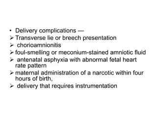 • Delivery complications —
 Transverse lie or breech presentation
 chorioamnionitis
 foul-smelling or meconium-stained amniotic fluid
 antenatal asphyxia with abnormal fetal heart
rate pattern
 maternal administration of a narcotic within four
hours of birth,
 delivery that requires instrumentation
 