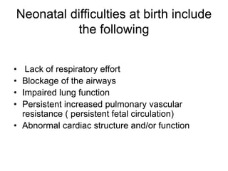 Neonatal difficulties at birth include
the following
• Lack of respiratory effort
• Blockage of the airways
• Impaired lung function
• Persistent increased pulmonary vascular
resistance ( persistent fetal circulation)
• Abnormal cardiac structure and/or function
 