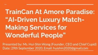 TrainCan At Amore Paradise:
“AI-Driven Luxury Match-
Making Services for
Wonderful People”
Presented by: Ms. Hui-Shin Wong (Founder, CEO and Chief Cupid)
Date: 29th September 2020, Email: huishin2020@gmail.com
 