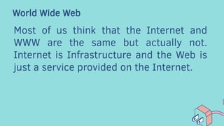 World Wide Web
Most of us think that the Internet and
WWW are the same but actually not.
Internet is Infrastructure and the Web is
just a service provided on the Internet.
 
