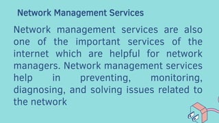 Network Management Services
Network management services are also
one of the important services of the
internet which are helpful for network
managers. Network management services
help in preventing, monitoring,
diagnosing, and solving issues related to
the network
 