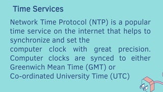 Time Services
Network Time Protocol (NTP) is a popular
time service on the internet that helps to
synchronize and set the
computer clock with great precision.
Computer clocks are synced to either
Greenwich Mean Time (GMT) or
Co-ordinated University Time (UTC)
 