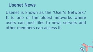 Usenet News
Usenet is known as the 'User's Network.'
It is one of the oldest networks where
users can post files to news servers and
other members can access it.
 