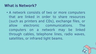 What is Network?
• A network consists of two or more computers
that are linked in order to share resources
(such as printers and CDs), exchange files, or
allow electronic communications. The
computers on a network may be linked
through cables, telephone lines, radio waves,
satellites, or infrared light beams.
 