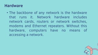 Hardware
• The backbone of any network is the hardware
that runs it. Network hardware includes
network cards, routers or network switches,
modems and Ethernet repeaters. Without this
hardware, computers have no means of
accessing a network.
 