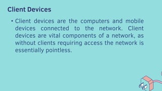 Client Devices
• Client devices are the computers and mobile
devices connected to the network. Client
devices are vital components of a network, as
without clients requiring access the network is
essentially pointless.
 