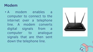 Modem
• A modem enables a
computer to connect to the
internet over a telephone
line. A modem converts
digital signals from a
computer to analogue
signals that are then sent
down the telephone line.
 