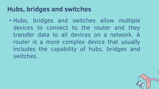 Hubs, bridges and switches
• Hubs, bridges and switches allow multiple
devices to connect to the router and they
transfer data to all devices on a network. A
router is a more complex device that usually
includes the capability of hubs, bridges and
switches.
 