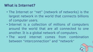 What is Internet?
• The Internet or “net” (network of networks) is the
largest network in the world that connects billions
of computer users.
• Internet is a collection of millions of computers
around the world that are all connected to one
another. It is a global network of computers.
• The word internet comes from combination
between “interconnection” and “network”
 