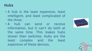Hubs
• A hub is the least expensive, least
intelligent, and least complicated of
the three.
• A hub can send or receive
information, but it can't do both at
the same time. This makes hubs
slower than switches. Hubs are the
least complex and the least
expensive of these devices.
 