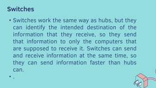 Switches
• Switches work the same way as hubs, but they
can identify the intended destination of the
information that they receive, so they send
that information to only the computers that
are supposed to receive it. Switches can send
and receive information at the same time, so
they can send information faster than hubs
can.
• .
 