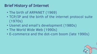 Brief History of Internet
• The birth of ARPANET (1969)
• TCP/IP and the birth of the internet protocol suite
(1970s)
• Usenet and email’s development (1980s)
• The World Wide Web (1990s)
• E-commerce and the dot-com boom (late 1990s)
 