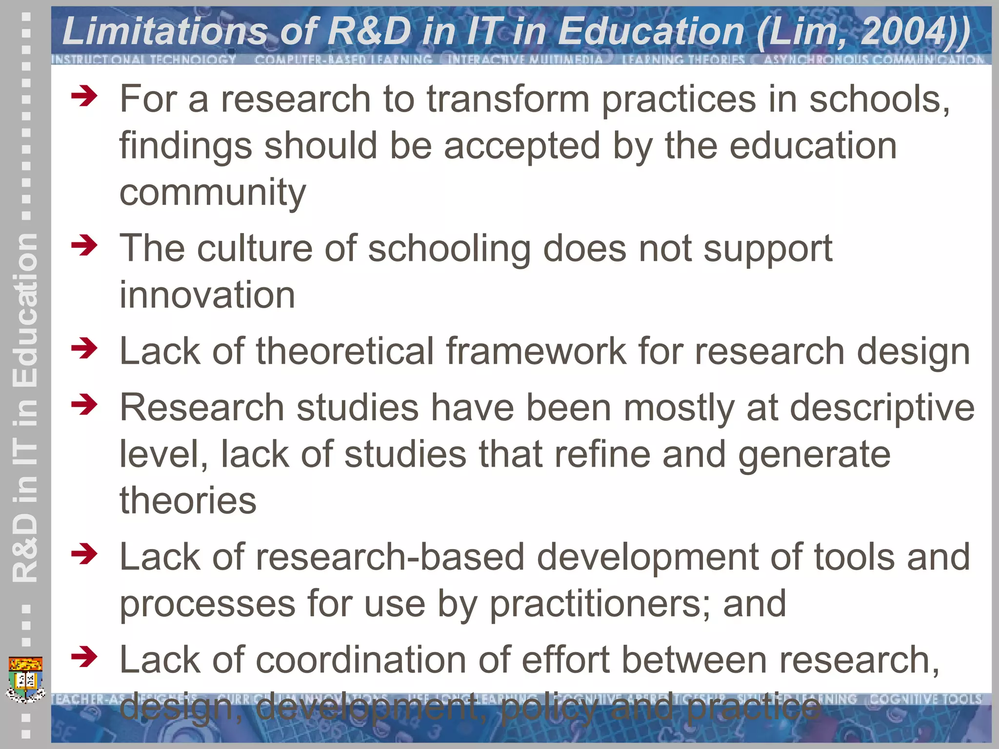 Limitations of R&D in IT in Education (Lim, 2004)) For a research to transform practices in schools, findings should be accepted by the education community The culture of schooling does not support innovation Lack of theoretical framework for research design Research studies have been mostly at descriptive level, lack of studies that refine and generate theories Lack of research-based development of tools and processes for use by practitioners; and Lack of coordination of effort between research, design, development, policy and practice 