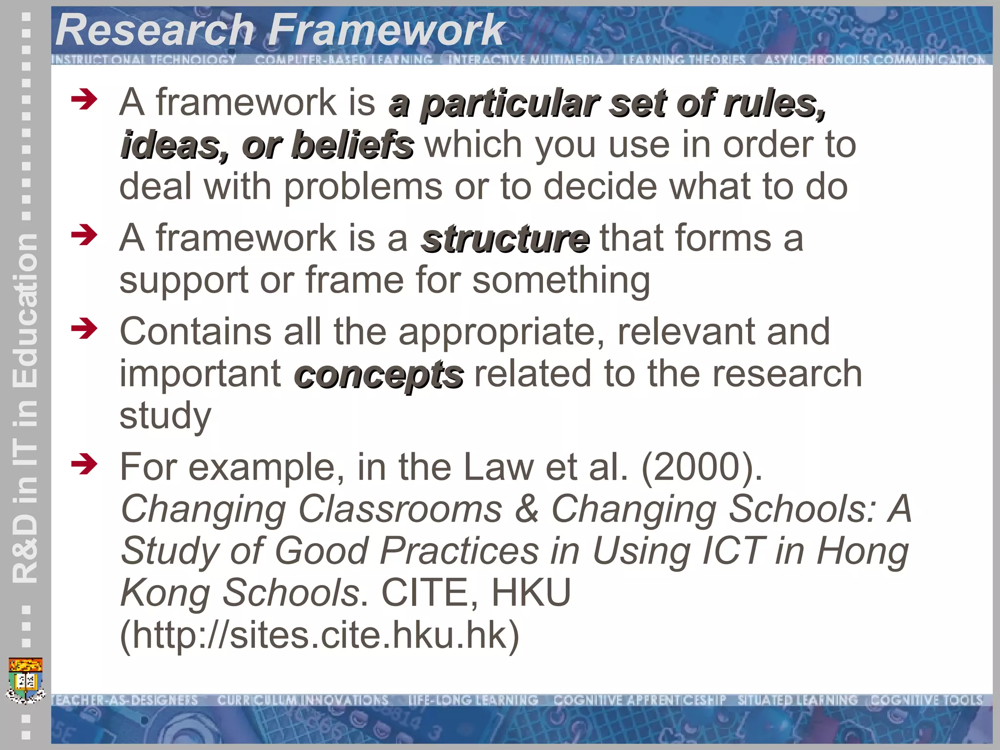 Research Framework A framework is  a particular set of rules, ideas, or beliefs  which you use in order to deal with problems or to decide what to do A framework is a  structure  that forms a support or frame for something Contains all the appropriate, relevant and important  concepts  related to the research study For example, in the Law et al. (2000).  Changing Classrooms & Changing Schools: A Study of Good Practices in Using ICT in Hong Kong Schools . CITE, HKU (http://sites.cite.hku.hk) 