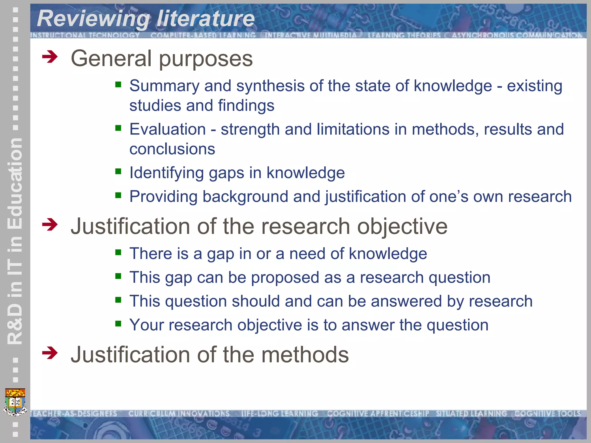 Reviewing literature General purposes Summary and synthesis of the state of knowledge - existing studies and findings  Evaluation - strength and limitations in methods, results and conclusions  Identifying gaps in knowledge  Providing background and justification of one’s own research Justification of the research objective There is a gap in or a need of knowledge This gap can be proposed as a research question This question should and can be answered by research Your research objective is to answer the question Justification of the methods 