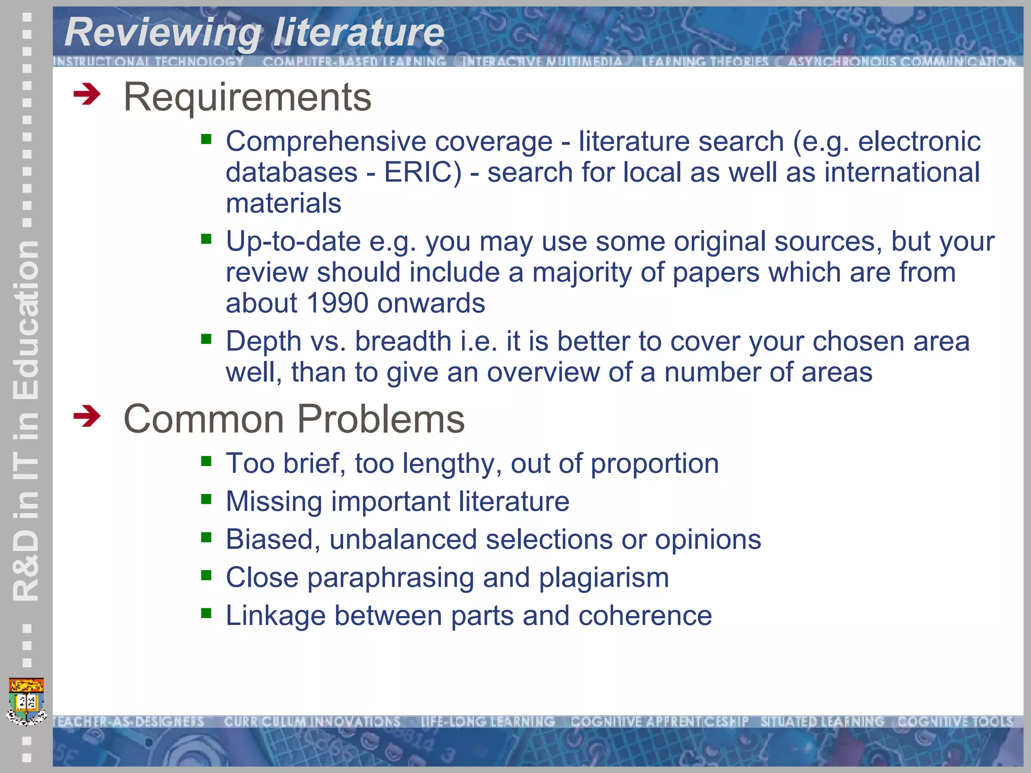 Reviewing literature Requirements Comprehensive coverage - literature search (e.g. electronic databases - ERIC) - search for local as well as international materials  Up-to-date e.g. you may use some original sources, but your review should include a majority of papers which are from about 1990 onwards  Depth vs. breadth i.e. it is better to cover your chosen area well, than to give an overview of a number of areas Common Problems Too brief, too lengthy, out of proportion  Missing important literature  Biased, unbalanced selections or opinions  Close paraphrasing and plagiarism Linkage between parts and coherence 